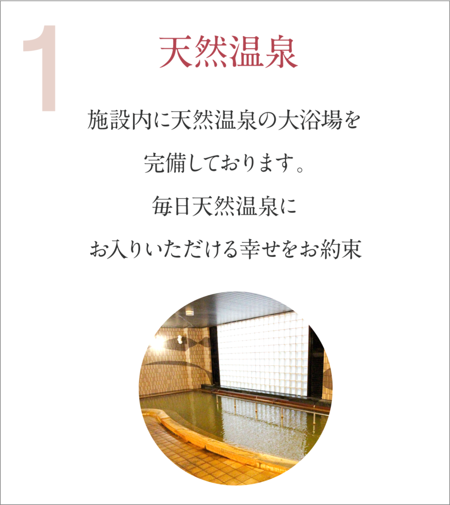 天然温泉 施設内に天然温泉の大浴場を完備しております。毎日天然温泉にお入りいただける幸せをお約束